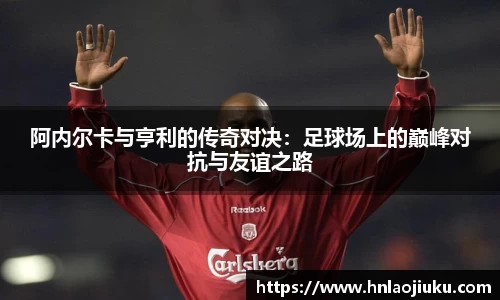 阿内尔卡与亨利的传奇对决：足球场上的巅峰对抗与友谊之路